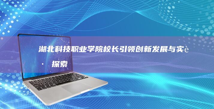 湖北科技职业学院校长引领创新发展与实践探索